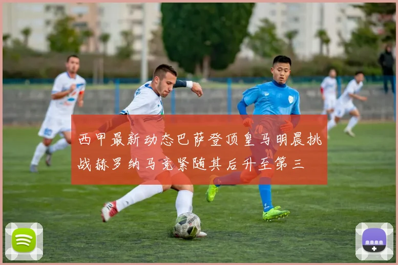 西甲最新动态巴萨登顶皇马明晨挑战赫罗纳马竞紧随其后升至第三