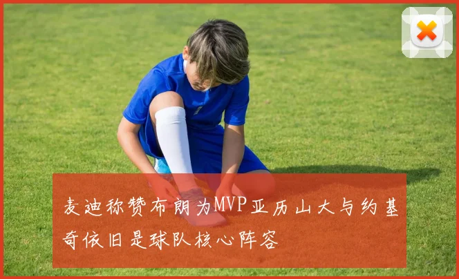 麦迪称赞布朗为MVP亚历山大与约基奇依旧是球队核心阵容