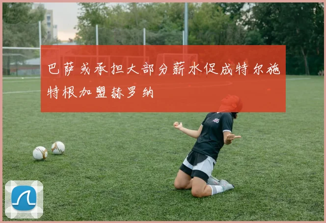 巴萨或承担大部分薪水促成特尔施特根加盟赫罗纳