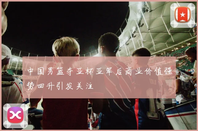 中国男篮夺亚杯亚军后商业价值强势回升引发关注