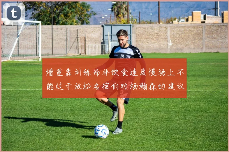 增重靠训练而非饮食速度慢场上不能过于放松名宿们对杨瀚森的建议