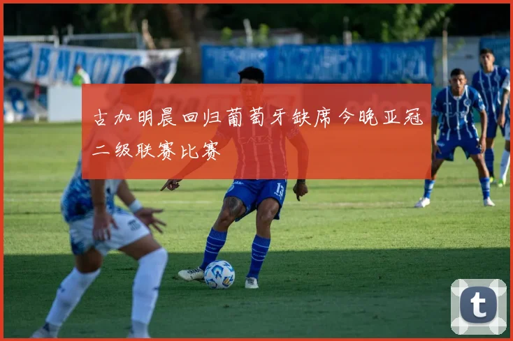 古加明晨回归葡萄牙缺席今晚亚冠二级联赛比赛