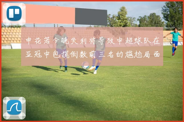 申花若今晚失利将导致中超球队在亚冠中包揽倒数前三名的尴尬局面
