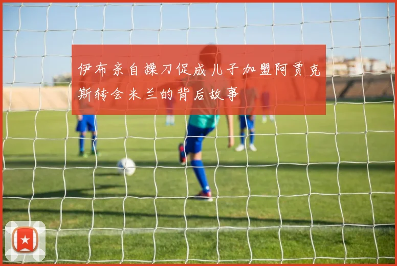 伊布亲自操刀促成儿子加盟阿贾克斯转会米兰的背后故事
