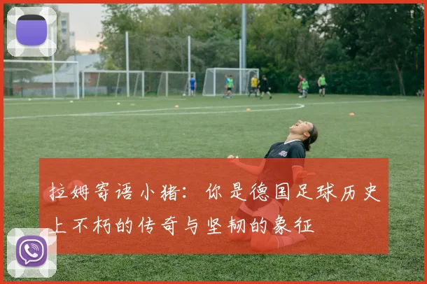 拉姆寄语小猪：你是德国足球历史上不朽的传奇与坚韧的象征