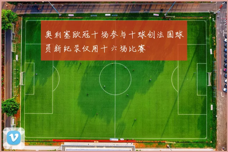 奥利塞欧冠十场参与十球创法国球员新纪录仅用十六场比赛