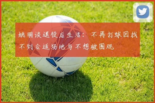 姚明谈退役后生活：不再打球因找不到合适场地与不想被围观