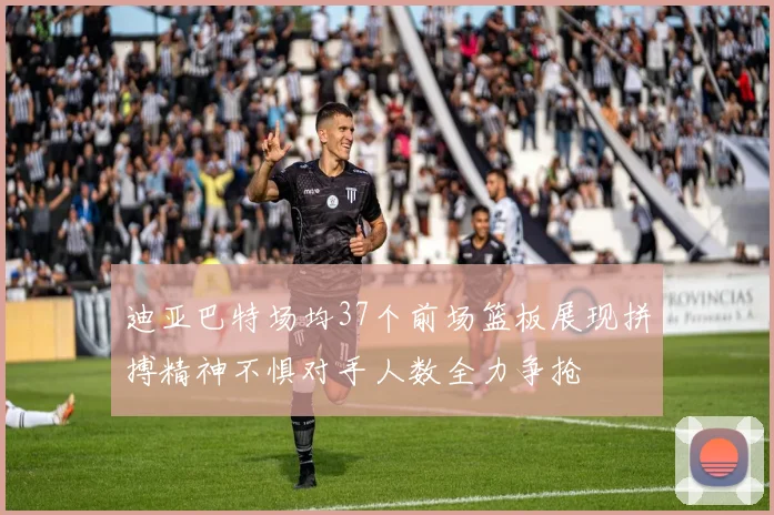 迪亚巴特场均37个前场篮板展现拼搏精神不惧对手人数全力争抢
