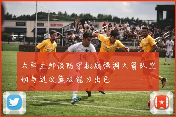 太阳主帅谈防守挑战强调火箭队空切与进攻篮板能力出色