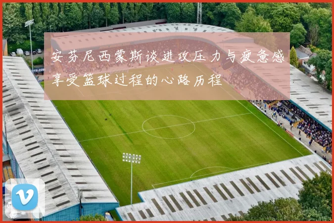 安芬尼西蒙斯谈进攻压力与疲惫感享受篮球过程的心路历程