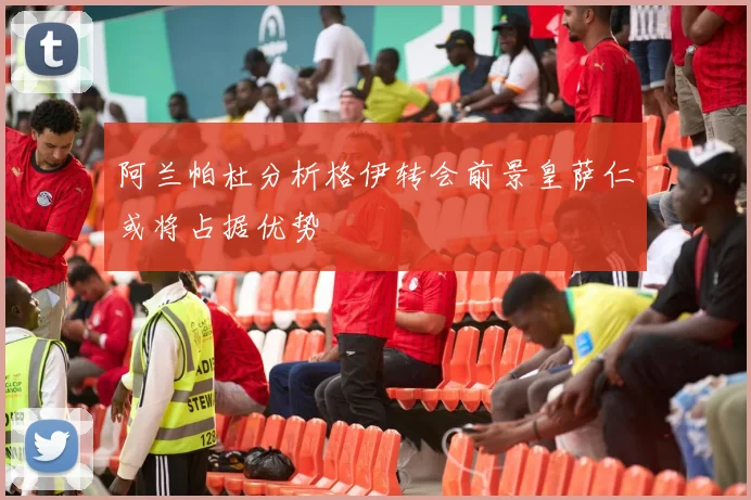 阿兰帕杜分析格伊转会前景皇萨仁或将占据优势