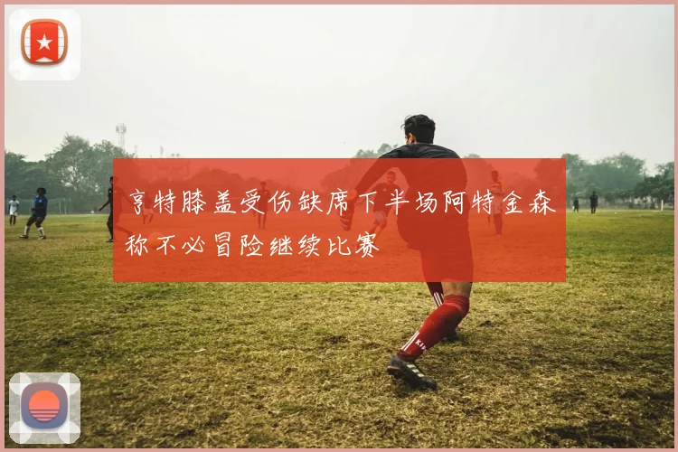 亨特膝盖受伤缺席下半场阿特金森称不必冒险继续比赛
