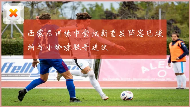 西蒙尼训练中尝试新首发阵容巴埃纳与小蜘蛛联手进攻