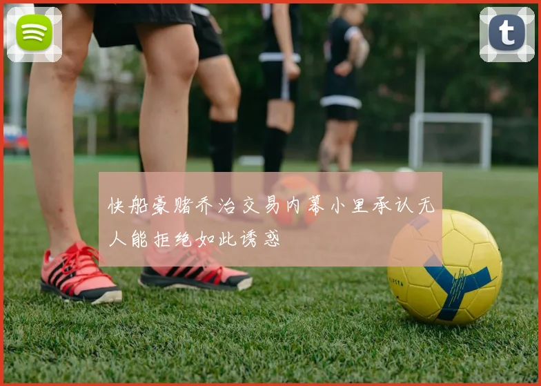 快船豪赌乔治交易内幕小里承认无人能拒绝如此诱惑