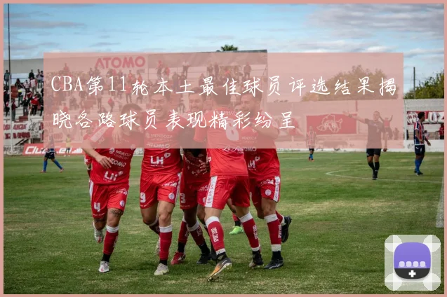 CBA第11轮本土最佳球员评选结果揭晓各路球员表现精彩纷呈