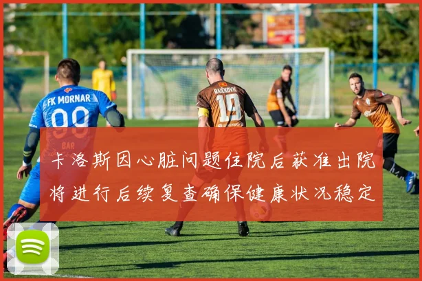 卡洛斯因心脏问题住院后获准出院将进行后续复查确保健康状况稳定