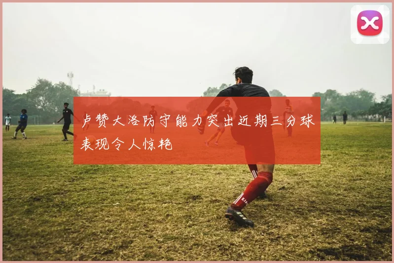 卢赞大洛防守能力突出近期三分球表现令人惊艳