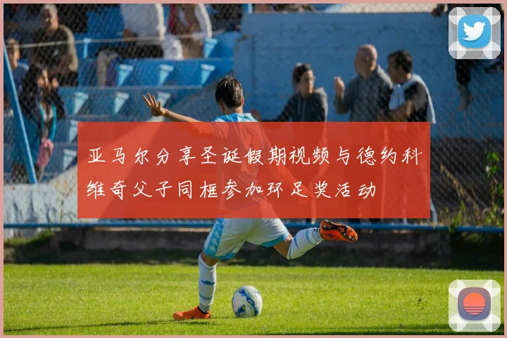 亚马尔分享圣诞假期视频与德约科维奇父子同框参加环足奖活动