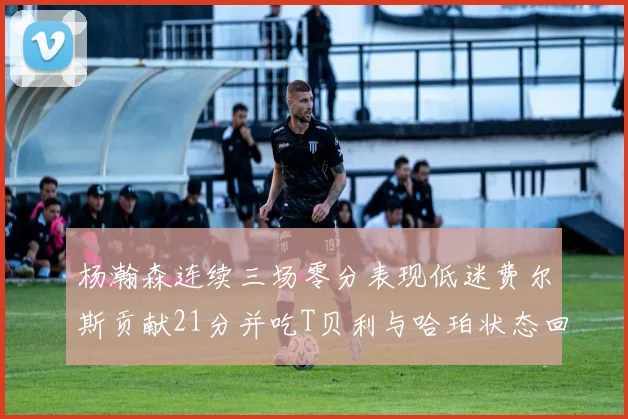 杨瀚森连续三场零分表现低迷费尔斯贡献21分并吃T贝利与哈珀状态回暖
