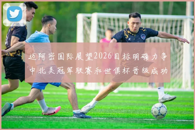 迈阿密国际展望2026目标明确力争中北美冠军联赛和世俱杯晋级成功