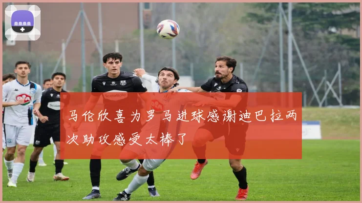 马伦欣喜为罗马进球感谢迪巴拉两次助攻感受太棒了