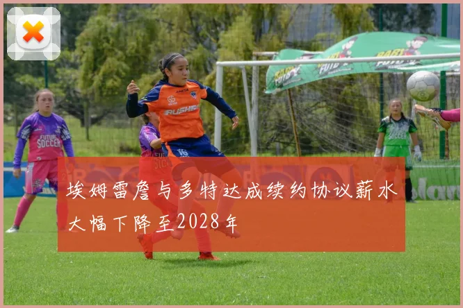 埃姆雷詹与多特达成续约协议薪水大幅下降至2028年