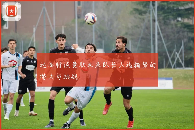 达洛特谈曼联未来队长人选梅努的潜力与挑战