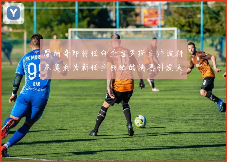 摩纳哥即将任命圣吉罗斯主帅波科尼奥利为新任主教练的消息引发关注