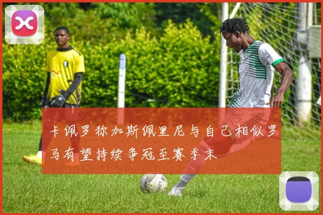 卡佩罗称加斯佩里尼与自己相似罗马有望持续争冠至赛季末