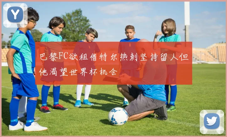 巴黎FC欲租借特尔热刺坚持留人但他渴望世界杯机会
