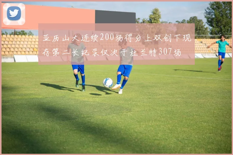 亚历山大连续200场得分上双创下现存第二长纪录仅次于杜兰特307场