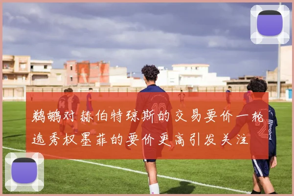 鹈鹕对赫伯特琼斯的交易要价一轮选秀权墨菲的要价更高引发关注