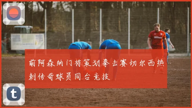 前阿森纳门将策划拳击赛切尔西热刺传奇球员同台竞技