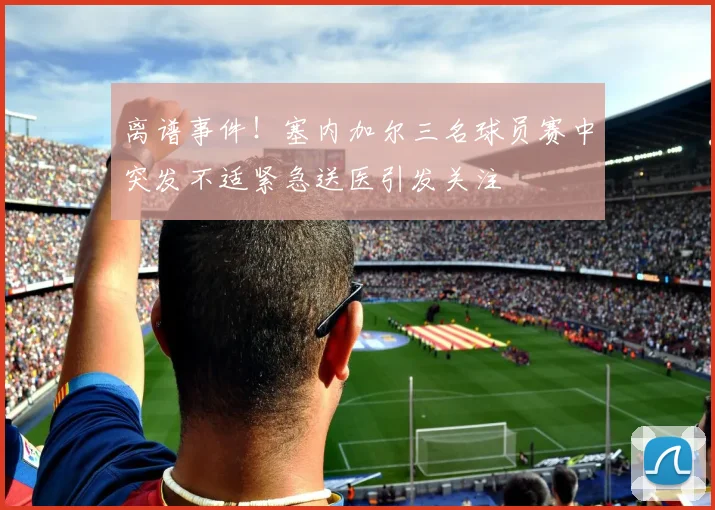 离谱事件！塞内加尔三名球员赛中突发不适紧急送医引发关注