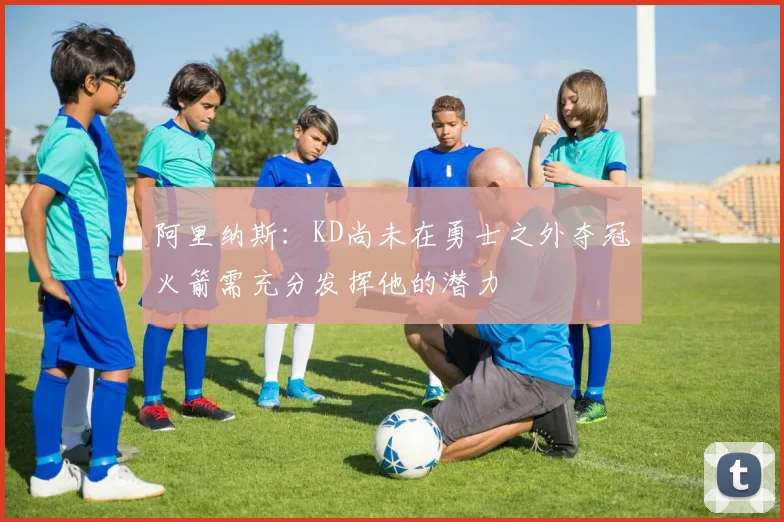 阿里纳斯：KD尚未在勇士之外夺冠火箭需充分发挥他的潜力
