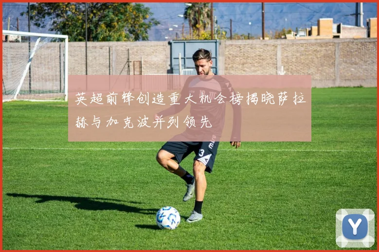 英超前锋创造重大机会榜揭晓萨拉赫与加克波并列领先
